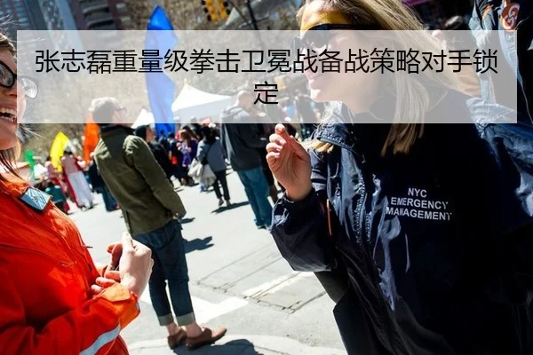 张志磊重量级拳击卫冕战备战策略对手锁定